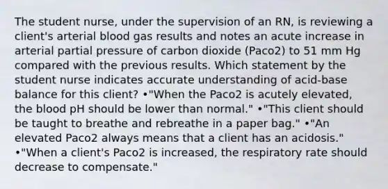 The student nurse, under the supervision of an RN, is reviewing a client's arterial blood gas results and notes an acute increase in arterial partial pressure of carbon dioxide (Paco2) to 51 mm Hg compared with the previous results. Which statement by the student nurse indicates accurate understanding of acid-base balance for this client? •"When the Paco2 is acutely elevated, the blood pH should be lower than normal." •"This client should be taught to breathe and rebreathe in a paper bag." •"An elevated Paco2 always means that a client has an acidosis." •"When a client's Paco2 is increased, the respiratory rate should decrease to compensate."