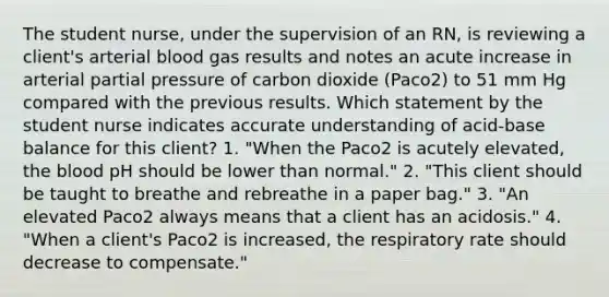 The student nurse, under the supervision of an RN, is reviewing a client's arterial blood gas results and notes an acute increase in arterial partial pressure of carbon dioxide (Paco2) to 51 mm Hg compared with the previous results. Which statement by the student nurse indicates accurate understanding of acid-base balance for this client? 1. "When the Paco2 is acutely elevated, the blood pH should be lower than normal." 2. "This client should be taught to breathe and rebreathe in a paper bag." 3. "An elevated Paco2 always means that a client has an acidosis." 4. "When a client's Paco2 is increased, the respiratory rate should decrease to compensate."