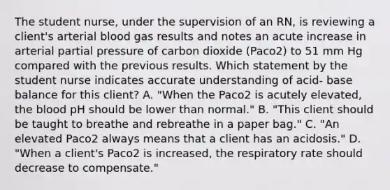 The student nurse, under the supervision of an RN, is reviewing a client's arterial blood gas results and notes an acute increase in arterial partial pressure of carbon dioxide (Paco2) to 51 mm Hg compared with the previous results. Which statement by the student nurse indicates accurate understanding of acid- base balance for this client? A. "When the Paco2 is acutely elevated, <a href='https://www.questionai.com/knowledge/k7oXMfj7lk-the-blood' class='anchor-knowledge'>the blood</a> pH should be lower than normal." B. "This client should be taught to breathe and rebreathe in a paper bag." C. "An elevated Paco2 always means that a client has an acidosis." D. "When a client's Paco2 is increased, the respiratory rate should decrease to compensate."