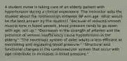 A student nurse is taking care of an elderly patient with hypertension during a clinical experience. The instructor asks the student about the relationships between BP and age. What would be the best answer by the student? "Because of reduced smooth muscle tone in blood vessels, blood pressure tends to go down with age, not up." "Decreases in the strength of arteries and the presence of venous insufficiency cause hypertension in the elderly." "The neurologic system of older adults is less efficient at monitoring and regulating blood pressure." "Structural and functional changes in the cardiovascular system that occur with age contribute to increases in blood pressure."