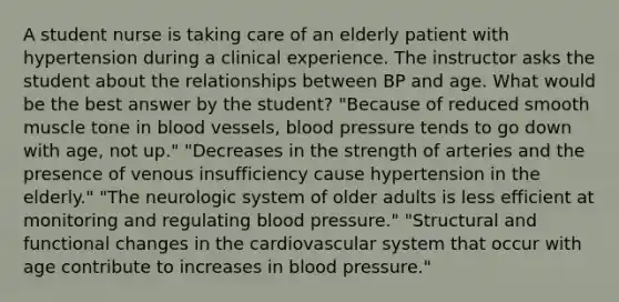 A student nurse is taking care of an elderly patient with hypertension during a clinical experience. The instructor asks the student about the relationships between BP and age. What would be the best answer by the student? "Because of reduced smooth muscle tone in blood vessels, blood pressure tends to go down with age, not up." "Decreases in the strength of arteries and the presence of venous insufficiency cause hypertension in the elderly." "The neurologic system of older adults is less efficient at monitoring and regulating blood pressure." "Structural and functional changes in the cardiovascular system that occur with age contribute to increases in blood pressure."