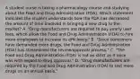 A student nurse is taking a pharmacology course and studying about the Food and Drug Administration​ (FDA). Which statement indicates the student understands how the FDA has decreased the amount of time involved in bringing a new drug to the​ market? A. ​"Drug manufacturers are required to pay yearly user​ fees, which allow the Food and Drug Administration​ (FDA) to hire more employees to increase its​ efficiency." B. ​"Since consumers have demanded more​ drugs, the Food and Drug Administration​ (FDA) has streamlined the​ review/approval process." C. ​"The Food and Drug Administration​ (FDA) is not as strict as it once was with regard to drug​ approval." D. ​"Drug manufacturers are required by the Food and Drug Administration​ (FDA) to test more drugs on an annual​ basis."