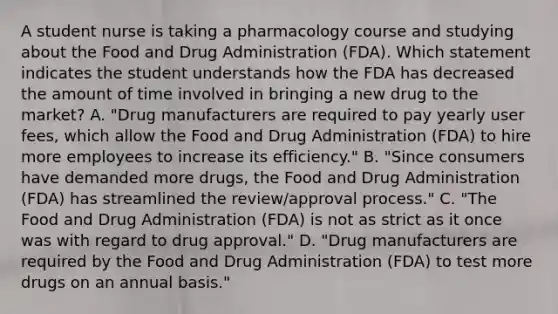 A student nurse is taking a pharmacology course and studying about the Food and Drug Administration​ (FDA). Which statement indicates the student understands how the FDA has decreased the amount of time involved in bringing a new drug to the​ market? A. ​"Drug manufacturers are required to pay yearly user​ fees, which allow the Food and Drug Administration​ (FDA) to hire more employees to increase its​ efficiency." B. ​"Since consumers have demanded more​ drugs, the Food and Drug Administration​ (FDA) has streamlined the​ review/approval process." C. ​"The Food and Drug Administration​ (FDA) is not as strict as it once was with regard to drug​ approval." D. ​"Drug manufacturers are required by the Food and Drug Administration​ (FDA) to test more drugs on an annual​ basis."