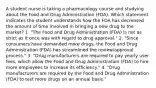 A student nurse is taking a pharmacology course and studying about the Food and Drug Administration (FDA). Which statement indicates the student understands how the FDA has decreased the amount of time involved in bringing a new drug to the market? 1. "The Food and Drug Administration (FDA) is not as strict as it once was with regard to drug approval." 2. "Since consumers have demanded more drugs, the Food and Drug Administration (FDA) has streamlined the review/approval process." 3. "Drug manufacturers are required to pay yearly user fees, which allow the Food and Drug Administration (FDA) to hire more employees to increase its efficiency." 4. "Drug manufacturers are required by the Food and Drug Administration (FDA) to test more drugs on an annual basis."