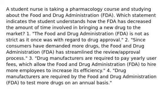 A student nurse is taking a pharmacology course and studying about the Food and Drug Administration (FDA). Which statement indicates the student understands how the FDA has decreased the amount of time involved in bringing a new drug to the market? 1. "The Food and Drug Administration (FDA) is not as strict as it once was with regard to drug approval." 2. "Since consumers have demanded more drugs, the Food and Drug Administration (FDA) has streamlined the review/approval process." 3. "Drug manufacturers are required to pay yearly user fees, which allow the Food and Drug Administration (FDA) to hire more employees to increase its efficiency." 4. "Drug manufacturers are required by the Food and Drug Administration (FDA) to test more drugs on an annual basis."