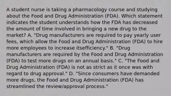 A student nurse is taking a pharmacology course and studying about the Food and Drug Administration​ (FDA). Which statement indicates the student understands how the FDA has decreased the amount of time involved in bringing a new drug to the​ market? A. ​"Drug manufacturers are required to pay yearly user​ fees, which allow the Food and Drug Administration​ (FDA) to hire more employees to increase its​efficiency." B. ​"Drug manufacturers are required by the Food and Drug Administration​ (FDA) to test more drugs on an annual​ basis." C. ​"The Food and Drug Administration​ (FDA) is not as strict as it once was with regard to drug​ approval." D. ​"Since consumers have demanded more​ drugs, the Food and Drug Administration​ (FDA) has streamlined the​ review/approval process."