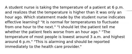 A student nurse is taking the temperature of a patient at 6 p.m. and realizes that the temperature is higher than it was only an hour ago. Which statement made by the student nurse indicates effective learning? "It is normal for temperatures to fluctuate from one hour to the next." "I should let the patient tell me whether the patient feels worse from an hour ago." "The temperature of most people is lowest around 3 a.m. and highest around 6 p.m." "This is alarming and should be reported immediately to the health care provider."