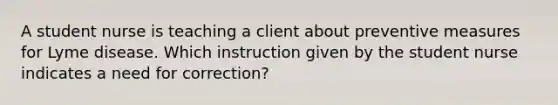 A student nurse is teaching a client about preventive measures for Lyme disease. Which instruction given by the student nurse indicates a need for correction?