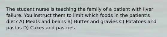 The student nurse is teaching the family of a patient with liver failure. You instruct them to limit which foods in the patient's diet? A) Meats and beans B) Butter and gravies C) Potatoes and pastas D) Cakes and pastries