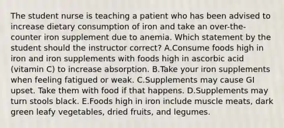 The student nurse is teaching a patient who has been advised to increase dietary consumption of iron and take an over-the-counter iron supplement due to anemia. Which statement by the student should the instructor correct? A.Consume foods high in iron and iron supplements with foods high in ascorbic acid (vitamin C) to increase absorption. B.Take your iron supplements when feeling fatigued or weak. C.Supplements may cause GI upset. Take them with food if that happens. D.Supplements may turn stools black. E.Foods high in iron include muscle meats, dark green leafy vegetables, dried fruits, and legumes.