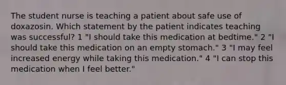 The student nurse is teaching a patient about safe use of doxazosin. Which statement by the patient indicates teaching was successful? 1 "I should take this medication at bedtime." 2 "I should take this medication on an empty stomach." 3 "I may feel increased energy while taking this medication." 4 "I can stop this medication when I feel better."