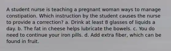 A student nurse is teaching a pregnant woman ways to manage constipation. Which instruction by the student causes the nurse to provide a correction? a. Drink at least 8 glasses of liquids a day. b. The fat in cheese helps lubricate the bowels. c. You do need to continue your iron pills. d. Add extra fiber, which can be found in fruit.