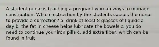 A student nurse is teaching a pregnant woman ways to manage constipation. Which instruction by the students causes the nurse to provide a correction? a. drink at least 8 glasses of liquids a day b. the fat in cheese helps lubricate the bowels c. you do need to continue your iron pills d. add extra fiber, which can be found in fruit