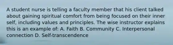 A student nurse is telling a faculty member that his client talked about gaining spiritual comfort from being focused on their inner self, including values and principles. The wise instructor explains this is an example of: A. Faith B. Community C. Interpersonal connection D. Self-transcendence