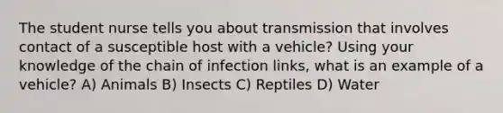 The student nurse tells you about transmission that involves contact of a susceptible host with a vehicle? Using your knowledge of the chain of infection links, what is an example of a vehicle? A) Animals B) Insects C) Reptiles D) Water