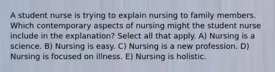 A student nurse is trying to explain nursing to family members. Which contemporary aspects of nursing might the student nurse include in the explanation? Select all that apply. A) Nursing is a science. B) Nursing is easy. C) Nursing is a new profession. D) Nursing is focused on illness. E) Nursing is holistic.