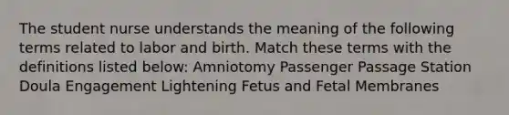 The student nurse understands the meaning of the following terms related to labor and birth. Match these terms with the definitions listed below: Amniotomy Passenger Passage Station Doula Engagement Lightening Fetus and Fetal Membranes