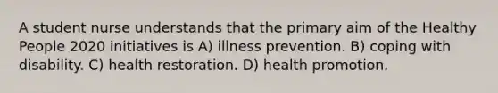 A student nurse understands that the primary aim of the Healthy People 2020 initiatives is A) illness prevention. B) coping with disability. C) health restoration. D) health promotion.