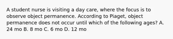 A student nurse is visiting a day care, where the focus is to observe object permanence. According to Piaget, object permanence does not occur until which of the following ages? A. 24 mo B. 8 mo C. 6 mo D. 12 mo