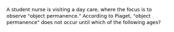 A student nurse is visiting a day care, where the focus is to observe "object permanence." According to Piaget, "object permanence" does not occur until which of the following ages?