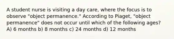 A student nurse is visiting a day care, where the focus is to observe "object permanence." According to Piaget, "object permanence" does not occur until which of the following ages? A) 6 months b) 8 months c) 24 months d) 12 months