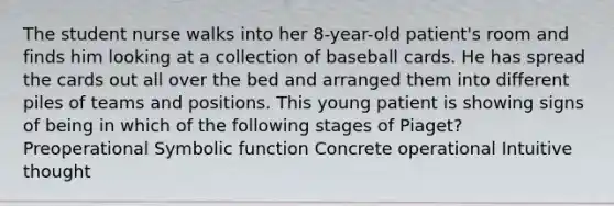 The student nurse walks into her 8-year-old patient's room and finds him looking at a collection of baseball cards. He has spread the cards out all over the bed and arranged them into different piles of teams and positions. This young patient is showing signs of being in which of the following stages of Piaget? Preoperational Symbolic function Concrete operational Intuitive thought