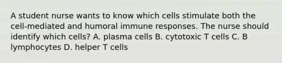 A student nurse wants to know which cells stimulate both the cell-mediated and humoral immune responses. The nurse should identify which cells? A. plasma cells B. cytotoxic T cells C. B lymphocytes D. helper T cells