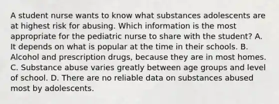 A student nurse wants to know what substances adolescents are at highest risk for abusing. Which information is the most appropriate for the pediatric nurse to share with the student? A. It depends on what is popular at the time in their schools. B. Alcohol and prescription drugs, because they are in most homes. C. Substance abuse varies greatly between age groups and level of school. D. There are no reliable data on substances abused most by adolescents.