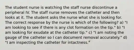 The student nurse is watching the staff nurse discontinue a peripheral IV. The staff nurse removes the catheter and then looks at it. The student asks the nurse what she is looking for. The correct response by the nurse is which of the following? a) "I am looking to see if there is any clot formation on the tip." b) "I am looking for exudate at the catheter tip." c) "I am noting the gauge of the catheter so I can document removal accurately." d) "I am inspecting the catheter for intactness."