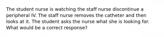 The student nurse is watching the staff nurse discontinue a peripheral IV. The staff nurse removes the catheter and then looks at it. The student asks the nurse what she is looking for. What would be a correct response?