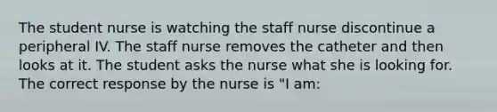 The student nurse is watching the staff nurse discontinue a peripheral IV. The staff nurse removes the catheter and then looks at it. The student asks the nurse what she is looking for. The correct response by the nurse is "I am: