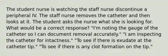 The student nurse is watching the staff nurse discontinue a peripheral IV. The staff nurse removes the catheter and then looks at it. The student asks the nurse what she is looking for. What would be a correct response? "I'm noting the gauge of the catheter so I can document removal accurately." "I am inspecting the catheter for intactness." "To see if there is exudate at the catheter tip." "To see if there is any clot formation on the tip."