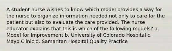 A student nurse wishes to know which model provides a way for the nurse to organize information needed not only to care for the patient but also to evaluate the care provided. The nurse educator explains that this is which of the following models? a. Model for Improvement b. University of Colorado Hospital c. Mayo Clinic d. Samaritan Hospital Quality Practice