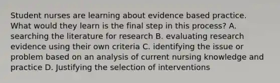 Student nurses are learning about evidence based practice. What would they learn is the final step in this process? A. searching the literature for research B. evaluating research evidence using their own criteria C. identifying the issue or problem based on an analysis of current nursing knowledge and practice D. Justifying the selection of interventions