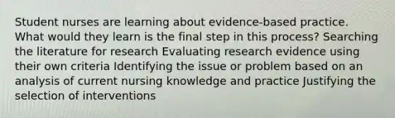 Student nurses are learning about evidence-based practice. What would they learn is the final step in this process? Searching the literature for research Evaluating research evidence using their own criteria Identifying the issue or problem based on an analysis of current nursing knowledge and practice Justifying the selection of interventions