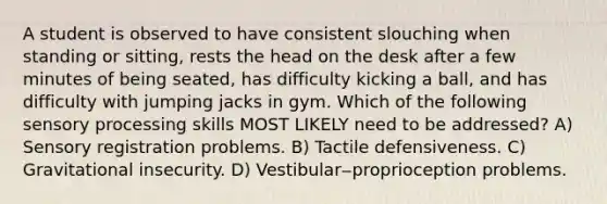 A student is observed to have consistent slouching when standing or sitting, rests the head on the desk after a few minutes of being seated, has difficulty kicking a ball, and has difficulty with jumping jacks in gym. Which of the following sensory processing skills MOST LIKELY need to be addressed? A) Sensory registration problems. B) Tactile defensiveness. C) Gravitational insecurity. D) Vestibular‒proprioception problems.