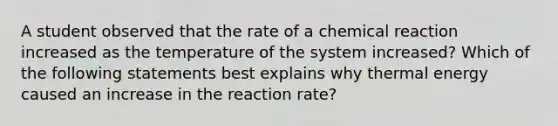 A student observed that the rate of a chemical reaction increased as the temperature of the system increased? Which of the following statements best explains why thermal energy caused an increase in the reaction rate?