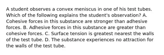 A student observes a convex meniscus in one of his test tubes. Which of the following explains the student's observation? A. Cohesive forces in this substance are stronger than adhesive forces. B. Adhesive forces in this substance are greater than cohesive forces. C. Surface tension is greatest nearest the walls of the test tube. D. The substance experiences no attraction for the walls of the test tube.