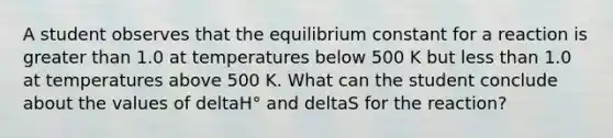 A student observes that the equilibrium constant for a reaction is greater than 1.0 at temperatures below 500 K but less than 1.0 at temperatures above 500 K. What can the student conclude about the values of deltaH° and deltaS for the reaction?