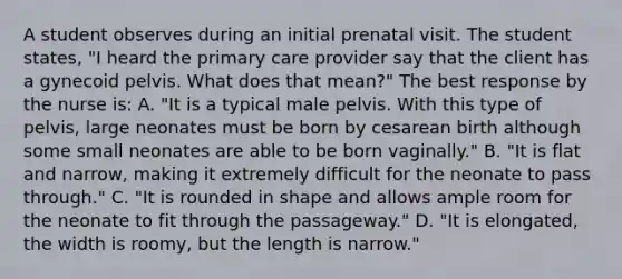 A student observes during an initial prenatal visit. The student states, "I heard the primary care provider say that the client has a gynecoid pelvis. What does that mean?" The best response by the nurse is: A. "It is a typical male pelvis. With this type of pelvis, large neonates must be born by cesarean birth although some small neonates are able to be born vaginally." B. "It is flat and narrow, making it extremely difficult for the neonate to pass through." C. "It is rounded in shape and allows ample room for the neonate to fit through the passageway." D. "It is elongated, the width is roomy, but the length is narrow."