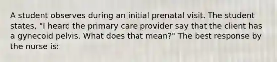 A student observes during an initial prenatal visit. The student states, "I heard the primary care provider say that the client has a gynecoid pelvis. What does that mean?" The best response by the nurse is: