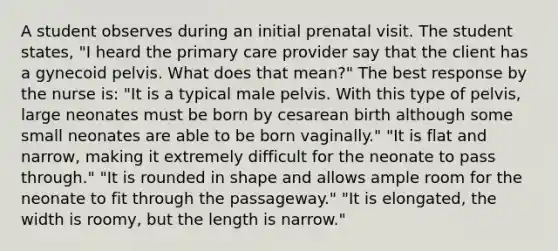 A student observes during an initial prenatal visit. The student states, "I heard the primary care provider say that the client has a gynecoid pelvis. What does that mean?" The best response by the nurse is: "It is a typical male pelvis. With this type of pelvis, large neonates must be born by cesarean birth although some small neonates are able to be born vaginally." "It is flat and narrow, making it extremely difficult for the neonate to pass through." "It is rounded in shape and allows ample room for the neonate to fit through the passageway." "It is elongated, the width is roomy, but the length is narrow."