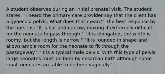 A student observes during an initial prenatal visit. The student states, "I heard the primary care provider say that the client has a gynecoid pelvis. What does that mean?" The best response by the nurse is: "It is flat and narrow, making it extremely difficult for the neonate to pass through." "It is elongated, the width is roomy, but the length is narrow." "It is rounded in shape and allows ample room for the neonate to fit through the passageway." "It is a typical male pelvis. With this type of pelvis, large neonates must be born by cesarean birth although some small neonates are able to be born vaginally."