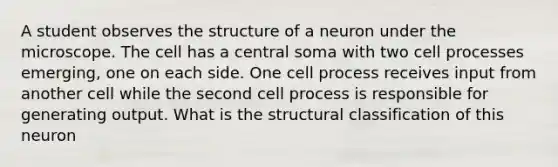 A student observes the structure of a neuron under the microscope. The cell has a central soma with two cell processes emerging, one on each side. One cell process receives input from another cell while the second cell process is responsible for generating output. What is the structural classification of this neuron