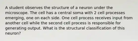 A student observes the structure of a neuron under the microscope. The cell has a central soma with 2 cell processes emerging, one on each side. One cell process receives input from another cell while the second cell process is responsible for generating output. What is the structural classification of this neuron?