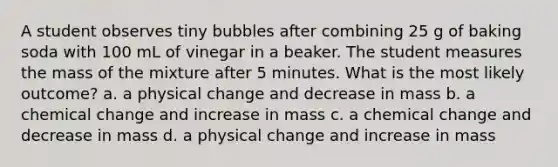 A student observes tiny bubbles after combining 25 g of baking soda with 100 mL of vinegar in a beaker. The student measures the mass of the mixture after 5 minutes. What is the most likely outcome? a. a physical change and decrease in mass b. a chemical change and increase in mass c. a chemical change and decrease in mass d. a physical change and increase in mass