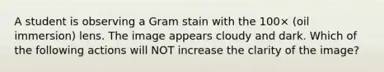 A student is observing a Gram stain with the 100× (oil immersion) lens. The image appears cloudy and dark. Which of the following actions will NOT increase the clarity of the image?