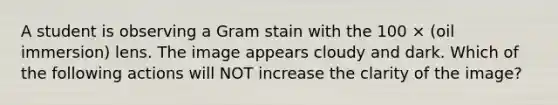 A student is observing a Gram stain with the 100 × (oil immersion) lens. The image appears cloudy and dark. Which of the following actions will NOT increase the clarity of the image?