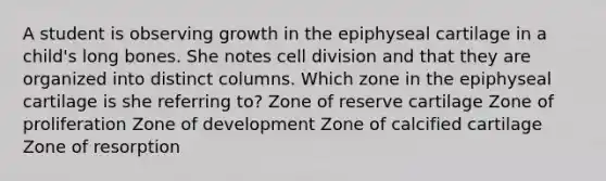 A student is observing growth in the epiphyseal cartilage in a child's long bones. She notes cell division and that they are organized into distinct columns. Which zone in the epiphyseal cartilage is she referring to? Zone of reserve cartilage Zone of proliferation Zone of development Zone of calcified cartilage Zone of resorption