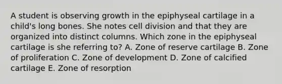 A student is observing growth in the epiphyseal cartilage in a child's long bones. She notes cell division and that they are organized into distinct columns. Which zone in the epiphyseal cartilage is she referring to? A. Zone of reserve cartilage B. Zone of proliferation C. Zone of development D. Zone of calcified cartilage E. Zone of resorption